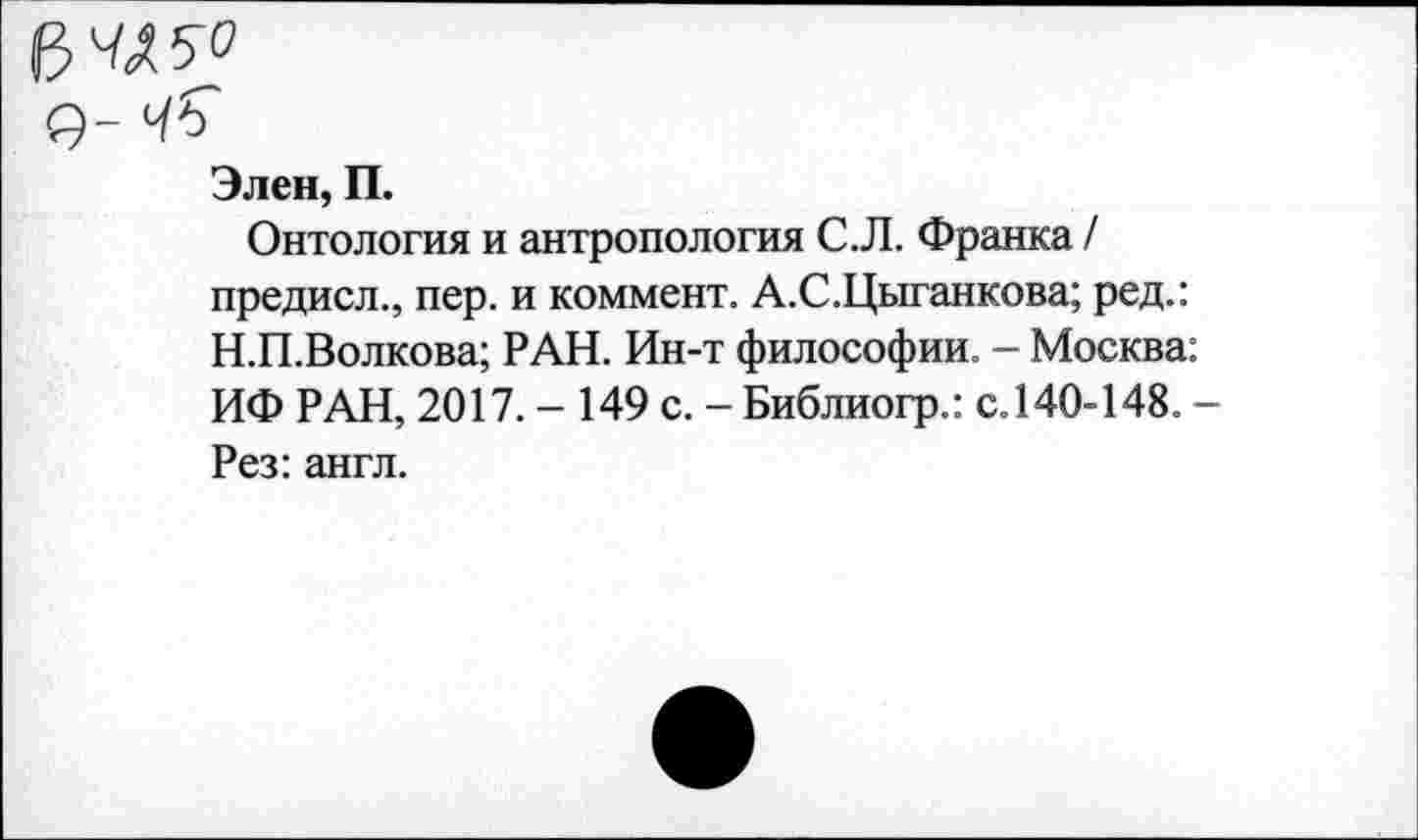 ﻿Элен, П.
Онтология и антропология С.Л. Франка / предисл., пер. и коммент. А.С.Цыганкова; ред.: Н.П.Волкова; РАН. Ин-т философии. - Москва: ИФ РАН, 2017. - 149 с. - Библиогр.: с.140-148. -Рез: англ.